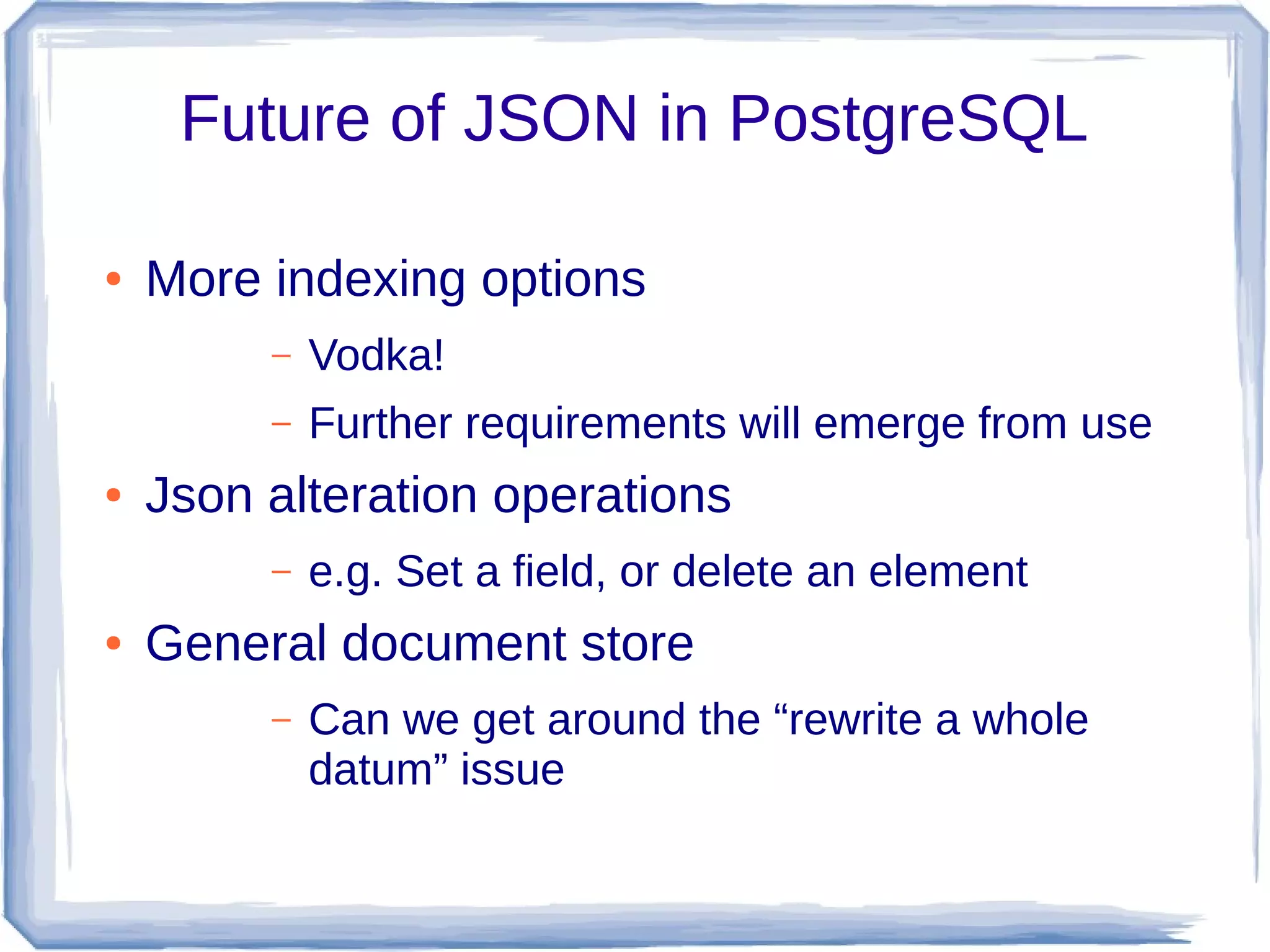 Future of JSON in PostgreSQL
● More indexing options
– Vodka!
– Further requirements will emerge from use
● Json alteration operations
– e.g. Set a field, or delete an element
● General document store
– Can we get around the “rewrite a whole
datum” issue
 