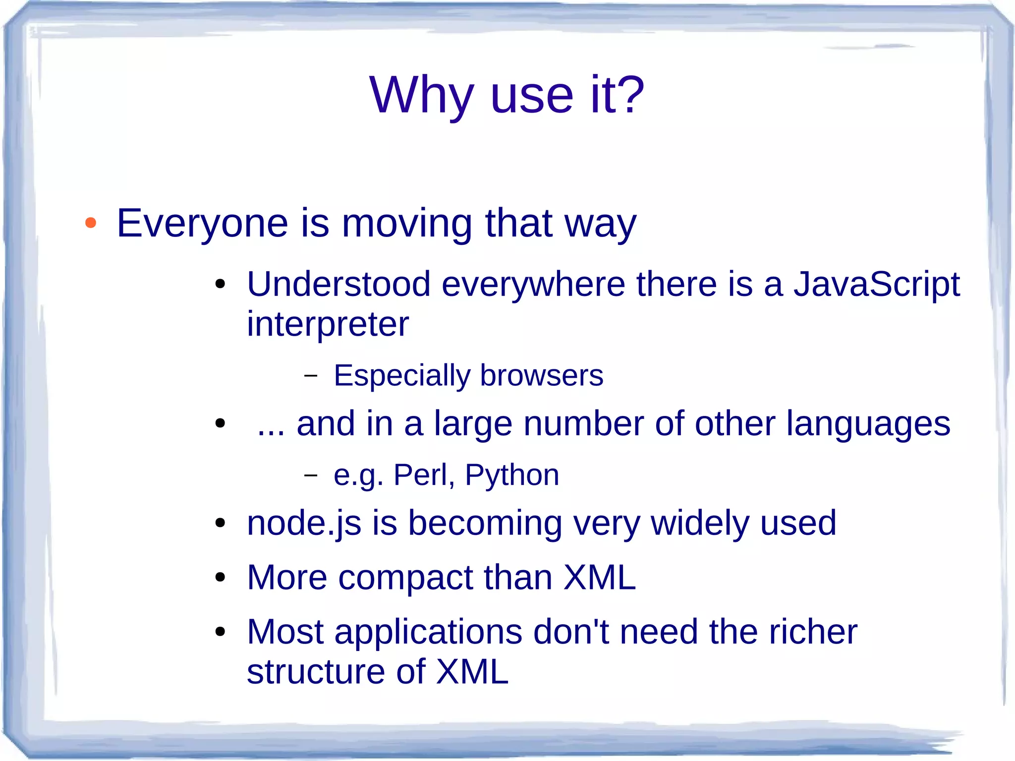 Why use it?
● Everyone is moving that way
● Understood everywhere there is a JavaScript
interpreter
– Especially browsers
● ... and in a large number of other languages
– e.g. Perl, Python
● node.js is becoming very widely used
● More compact than XML
● Most applications don't need the richer
structure of XML
 