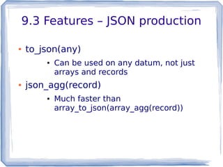 9.3 Features – JSON production
● to_json(any)
● Can be used on any datum, not just
arrays and records
● json_agg(record)
● Much faster than
array_to_json(array_agg(record))
 