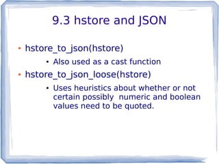9.3 hstore and JSON
● hstore_to_json(hstore)
● Also used as a cast function
● hstore_to_json_loose(hstore)
● Uses heuristics about whether or not
certain possibly numeric and boolean
values need to be quoted.
 