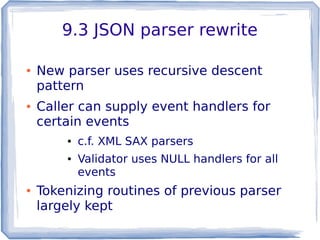 9.3 JSON parser rewrite
● New parser uses recursive descent
pattern
● Caller can supply event handlers for
certain events
● c.f. XML SAX parsers
● Validator uses NULL handlers for all
events
● Tokenizing routines of previous parser
largely kept
 