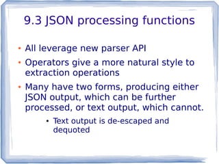 9.3 JSON processing functions
● All leverage new parser API
● Operators give a more natural style to
extraction operations
● Many have two forms, producing either
JSON output, which can be further
processed, or text output, which cannot.
● Text output is de-escaped and
dequoted
 
