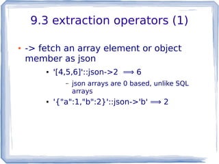 9.3 extraction operators (1)
● -> fetch an array element or object
member as json
● '[4,5,6]'::json->2 ⟹ 6
– json arrays are 0 based, unlike SQL
arrays
● '{"a":1,"b":2}'::json->'b' ⟹ 2
 