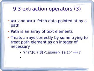 9.3 extraction operators (3)
● #> and #>> fetch data pointed at by a
path
● Path is an array of text elements
● Treats arrays correctly by some trying to
treat path element as an integer of
necessary
● '{"a":[6,7,8]}'::json#>'{a,1}' ⟹ 7
●
 