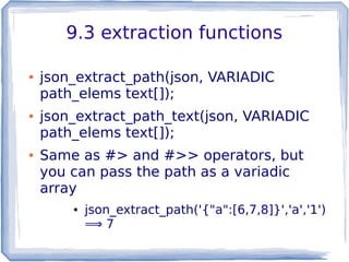 9.3 extraction functions
● json_extract_path(json, VARIADIC
path_elems text[]);
● json_extract_path_text(json, VARIADIC
path_elems text[]);
● Same as #> and #>> operators, but
you can pass the path as a variadic
array
● json_extract_path('{"a":[6,7,8]}','a','1')
⟹ 7
 