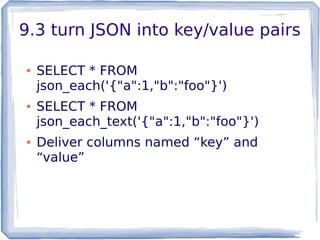 9.3 turn JSON into key/value pairs
● SELECT * FROM
json_each('{"a":1,"b":"foo"}')
● SELECT * FROM
json_each_text('{"a":1,"b":"foo"}')
● Deliver columns named “key” and
“value”
 