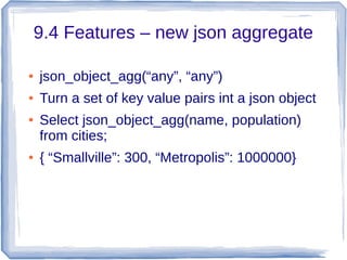 9.4 Features – new json aggregate
● json_object_agg(“any”, “any”)
● Turn a set of key value pairs int a json object
● Select json_object_agg(name, population)
from cities;
● { “Smallville”: 300, “Metropolis”: 1000000}
 