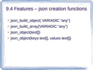 9.4 Features – json creation functions
● json_build_object( VARIADIC “any”)
● json_build_array(VARIADIC “any”)
● json_object(text[])
● json_object(keys text[], values text[])
 