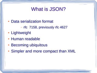 What is JSON?
● Data serialization format
– rfc 7158, previously rfc 4627
● Lightweight
● Human readable
● Becoming ubiquitous
● Simpler and more compact than XML
 