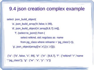 9.4 json creation complex example
select json_build_object(
'a', json_build_array('b',false,'c',99),
'd', json_build_object('e',array[9,8,7]::int[],
'f', (select to_json(r) from (
select relkind, oid::regclass as name
from pg_class where relname = 'pg_class') r)),
'g', json_object(array[['w','x'],['y','z']]));
{"a" : ["b", false, "c", 99], "d" : {"e" : [9,8,7], "f" : {"relkind":"r","name
":"pg_class"}}, "g" : {"w" : "x", "y" : "z"}}
 