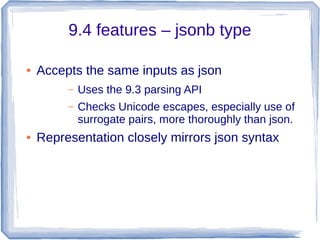 9.4 features – jsonb type
● Accepts the same inputs as json
– Uses the 9.3 parsing API
– Checks Unicode escapes, especially use of
surrogate pairs, more thoroughly than json.
● Representation closely mirrors json syntax
 