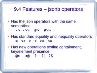 9.4 Features – jsonb operators
● Has the json operators with the same
semantics:
-> ->> #> #>>
● Has standard equality and inequality operators
= <> > < >= <=
● Has new operations testing containment,
key/element presence
@> <@ ? ?| ?&
 