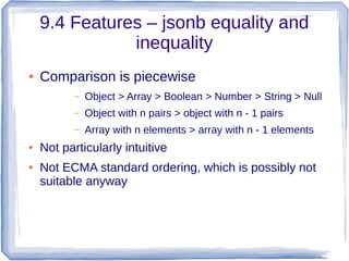 9.4 Features – jsonb equality and
inequality
● Comparison is piecewise
– Object > Array > Boolean > Number > String > Null
– Object with n pairs > object with n - 1 pairs
– Array with n elements > array with n - 1 elements
● Not particularly intuitive
● Not ECMA standard ordering, which is possibly not
suitable anyway
 