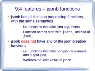 9.4 features – jsonb functions
● jsonb has all the json processing functions,
with the same semantics
– i.e. functions that take json arguments
– Function names start with jsonb_ instead of
json_
● jsonb does not have any of the json creation
functions
– i.e. functions that take non-json arguments
and output json
– Workaround: cast result to jsonb
 