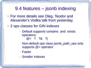 9.4 features – jsonb indexing
● For more details see Oleg, Teodor and
Alexander's Vodka talk from yesterday.
● 2 ops classes for GIN indexes
– Default supports contains and exists
operators:
@> ? ?& ?|
– Non-default ops class jsonb_path_ops only
supports @> operator
– Faster
– Smaller indexes
 