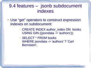 9.4 features – jsonb subdocument
indexes
● Use “get” operators to construct expression
indexes on subdocument:
– CREATE INDEX author_index ON books
USING GIN ((jsondata -> 'authors'));
– SELECT * FROM books
WHERE jsondata -> 'authors' ? 'Carl
Bernstein';
 
