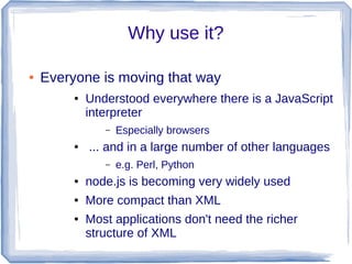 Why use it?
● Everyone is moving that way
● Understood everywhere there is a JavaScript
interpreter
– Especially browsers
● ... and in a large number of other languages
– e.g. Perl, Python
● node.js is becoming very widely used
● More compact than XML
● Most applications don't need the richer
structure of XML
 