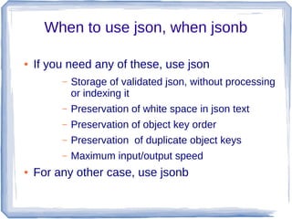 When to use json, when jsonb
● If you need any of these, use json
– Storage of validated json, without processing
or index...