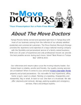 About The Move Doctors
Tampa Movers family owned and operated right here in Tampa Bay with
most of our business coming from the referrals of our already satisfied
residential and commercial customers. The Move Doctors Moving & Storage
provides the experience and expertise of a large national moving company
with the flexibility and personalized service of a family owned business.
With over 26 years of experience and only professional movers we provide
the best possible service during each move. Voted "Best Movers in Tampa
Bay" 2009 & 2010.
Our references and resume place us as the moving industry leader. Our
trained team is reliable, careful and friendly. Our quality moving services
are unmatched! When it comes to your personal movers clearwater florida
property and prized possessions - Do not settle for less! Apartment, office,
home or gym. Load or unload. Packing or unpacking. Disassembly and
reassembly. Big or small. In town or out. One item or a truckload. We also
offer cleanouts and removal, storage, packing supplies and emergency
services. Piano and antique experts.
 