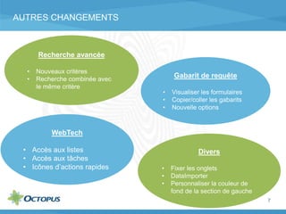 AUTRES CHANGEMENTS
7
Recherche avancée
• Nouveaux critères
• Recherche combinée avec
le même critère
Gabarit de requête
• Visualiser les formulaires
• Copier/coller les gabarits
• Nouvelle options
Divers
• Fixer les onglets
• DataImporter
• Personnaliser la couleur de
fond de la section de gauche
WebTech
• Accès aux listes
• Accès aux tâches
• Icônes d’actions rapides
 