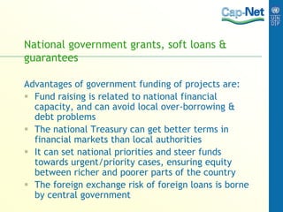 National government grants, soft loans &
guarantees
Advantages of government funding of projects are:
 Fund raising is related to national financial
capacity, and can avoid local over-borrowing &
debt problems
 The national Treasury can get better terms in
financial markets than local authorities
 It can set national priorities and steer funds
towards urgent/priority cases, ensuring equity
between richer and poorer parts of the country
 The foreign exchange risk of foreign loans is borne
by central government
 