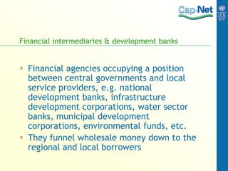 Financial intermediaries & development banks
 Financial agencies occupying a position
between central governments and local
service providers, e.g. national
development banks, infrastructure
development corporations, water sector
banks, municipal development
corporations, environmental funds, etc.
 They funnel wholesale money down to the
regional and local borrowers
 