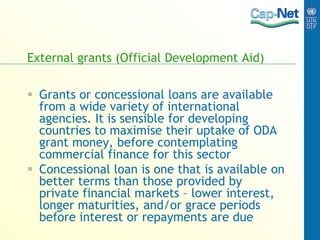 External grants (Official Development Aid)
 Grants or concessional loans are available
from a wide variety of international
agencies. It is sensible for developing
countries to maximise their uptake of ODA
grant money, before contemplating
commercial finance for this sector
 Concessional loan is one that is available on
better terms than those provided by
private financial markets – lower interest,
longer maturities, and/or grace periods
before interest or repayments are due
 