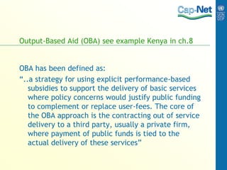 Output-Based Aid (OBA) see example Kenya in ch.8
OBA has been defined as:
“..a strategy for using explicit performance-based
subsidies to support the delivery of basic services
where policy concerns would justify public funding
to complement or replace user-fees. The core of
the OBA approach is the contracting out of service
delivery to a third party, usually a private firm,
where payment of public funds is tied to the
actual delivery of these services”
 