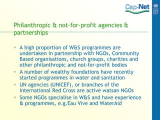 Philanthropic & not-for-profit agencies &
partnerships
 A high proportion of W&S programmes are
undertaken in partnership with NGOs, Community
Based organisations, church groups, charities and
other philanthropic and not-for-profit bodies
 A number of wealthy foundations have recently
started programmes in water and sanitation
 UN agencies (UNICEF), or branches of the
International Red Cross are active watsan NGOs
 Some NGOs specialise in W&S and have experience
& programmes, e.g.Eau Vive and WaterAid
 