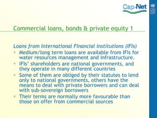 Commercial loans, bonds & private equity 1
Loans from International Financial Institutions (IFIs)
 Medium/long term loans are available from IFIs for
water resources management and infrastructure.
 IFIs’ shareholders are national governments, and
they operate in many different countries
 Some of them are obliged by their statutes to lend
only to national governments, others have the
means to deal with private borrowers and can deal
with sub-sovereign borrowers
 Their terms are normally more favourable than
those on offer from commercial sources
 