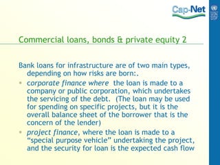 Commercial loans, bonds & private equity 2
Bank loans for infrastructure are of two main types,
depending on how risks are born:.
 corporate finance where the loan is made to a
company or public corporation, which undertakes
the servicing of the debt. (The loan may be used
for spending on specific projects, but it is the
overall balance sheet of the borrower that is the
concern of the lender)
 project finance, where the loan is made to a
“special purpose vehicle” undertaking the project,
and the security for loan is the expected cash flow
 