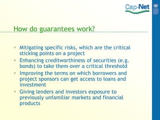 How do guarantees work?
 Mitigating specific risks, which are the critical
sticking points on a project
 Enhancing creditworthiness of securities (e.g.
bonds) to take them over a critical threshold
 Improving the terms on which borrowers and
project sponsors can get access to loans and
investment
 Giving lenders and investors exposure to
previously unfamiliar markets and financial
products
 