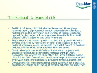 Think about it: types of risk
 Political risk (war, civil disturbance, terrorism, kidnappings,
nationalization, expropriation without adequate compensation,
restrictions on the conversion and transfer of foreign exchange
needed for the project); Insurance cover is available from MIGA,
bilateral official agencies and private insurers
 Regulatory & contractual (breach of contract by public off taker
adverse decisions by regulators or other public agencies due to
political pressure); cover is available from MIGA Breach of Contract
policies and the World Bank’s Partial Risk Guarantee
 Credit (late payment or default on loans made, or goods and
services provided, for commercial reasons); Partial Credit
Guarantees are offered by IFC & other IFIs, some bilateral donors
have Partial Loan Guarantees , and insurance policies are also sold
by private mono-line companies (providing financial guarantees)
 Devaluation risk, insurance against this is currently not a practical
proposition, though pilot testing of possible schemes are under way
 