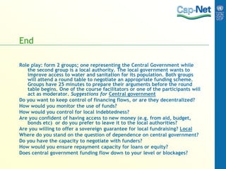 End
Role play: form 2 groups; one representing the Central Government while
the second group is a local authority. The local government wants to
improve access to water and sanitation for its population. Both groups
will attend a round table to negotiate an appropriate funding scheme.
Groups have 25 minutes to prepare their arguments before the round
table begins. One of the course facilitators or one of the participants will
act as moderator. Suggestions for Central government
Do you want to keep control of financing flows, or are they decentralized?
How would you monitor the use of funds?
How would you control for local indebtedness?
Are you confident of having access to new money (e.g. from aid, budget,
bonds etc) or do you prefer to leave it to the local authorities?
Are you willing to offer a sovereign guarantee for local fundraising? Local
Where do you stand on the question of dependence on central government?
Do you have the capacity to negotiate with funders?
How would you ensure repayment capacity for loans or equity?
Does central government funding flow down to your level or blockages?
 