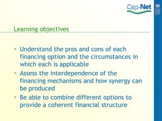 Learning objectives
 Understand the pros and cons of each
financing option and the circumstances in
which each is applicable
 Assess the interdependence of the
financing mechanisms and how synergy can
be produced
 Be able to combine different options to
provide a coherent financial structure
 