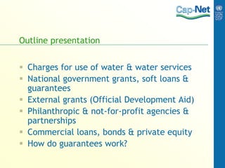 Outline presentation
 Charges for use of water & water services
 National government grants, soft loans &
guarantees
 External grants (Official Development Aid)
 Philanthropic & not-for-profit agencies &
partnerships
 Commercial loans, bonds & private equity
 How do guarantees work?
 