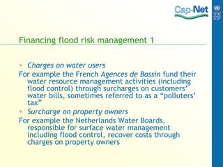 Financing flood risk management 1
 Charges on water users
For example the French Agences de Bassin fund their
water resource management activities (including
flood control) through surcharges on customers’
water bills, sometimes referred to as a “polluters’
tax”
 Surcharge on property owners
For example the Netherlands Water Boards,
responsible for surface water management
including flood control, recover costs through
charges on property owners
 