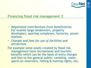 Financing flood risk management 2
 Negotiated contributions from beneficiaries
For examle large landowners, property
developers, sporting complexes, factories, power
stations
 Charges and fees for use of facilities and
attractions
For example some assets created by flood risk
management have recreational and touristic
benefits which can be the basis of entry charges
and fees to the general public: rambling, water
sports on reservoirs, fishing & hunting rights, etc.
 