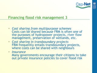 Financing flood risk management 3
 Cost sharing from multipurpose schemes
Costs can be shared because FRM is often one of
the purposes of hydropower projects, river flow
management, preservation of wetlands, etc.
 Cost sharing in transboundary projects
FRM frequently entails transboundary projects,
where costs can be shared with neighbours
 Insurance
Many governments encourage their citizens to take
out private insurance policies to cover flood risk
 