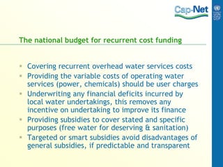 The national budget for recurrent cost funding
 Covering recurrent overhead water services costs
 Providing the variable costs of operating water
services (power, chemicals) should be user charges
 Underwriting any financial deficits incurred by
local water undertakings, this removes any
incentive on undertaking to improve its finance
 Providing subsidies to cover stated and specific
purposes (free water for deserving & sanitation)
 Targeted or smart subsidies avoid disadvantages of
general subsidies, if predictable and transparent
 