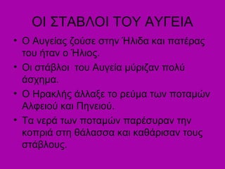 ΟΙ ΣΤΑΒΛΟΙ ΤΟΥ ΑΥΓΕΙΑ
• Ο Αυγείας ζούσε στην Ήλιδα και πατέρας
του ήταν ο Ήλιος.
• Οι στάβλοι του Αυγεία μύριζαν πολύ
άσχημα.
• Ο Ηρακλής άλλαξε το ρεύμα των ποταμών
Αλφειού και Πηνειού.
• Τα νερά των ποταμών παρέσυραν την
κοπριά στη θάλασσα και καθάρισαν τους
στάβλους.
 