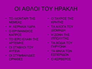 ΟΙ ΑΘΛΟΙ ΤΟΥ ΗΡΑΚΛΗ
• ΤΟ ΛΙΟΝΤΑΡΙ ΤΗΣ
ΝΕΜΕΑΣ
• Η ΛΕΡΝΑΙΑ ΥΔΡΑ
• Ο ΕΡΥΜΑΝΘΙΟΣ
ΚΑΠΡΟΣ
• ΤΟ ΙΕΡΟ ΕΛΑΦΙ ΤΗΣ
ΑΡΤΕΜΗΣ
• ΟΙ ΣΤΑΒΛΟΙ ΤΟΥ
ΑΥΓΕΙΑ
• ΟΙ ΣΤΥΜΦΑΛΙΔΕΣ
ΟΡΝΙΘΕΣ
• Ο ΤΑΥΡΟΣ ΤΗΣ
ΚΡΗΤΗΣ
• ΤΑ ΑΛΟΓΑ ΤΟΥ
ΔΙΟΜΗΔΗ
• Η ΖΩΝΗ ΤΗΣ
ΙΠΠΟΥΤΗΣ
• ΤΑ ΒΟΔΙΑ ΤΟΥ
ΓΗΡΥΟΝΗ
• ΤΑ ΜΗΛΑ ΤΩΝ
ΕΣΠΕΡΙΔΩΝ
• Ο ΚΕΡΒΕΡΟΣ
 