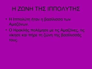 Η ΖΩΝΗ ΤΗΣ ΙΠΠΟΥΤΗΣ
• Η Ιππολύτη ήταν η βασίλισσα των
Αμαζόνων.
• Ο Ηρακλής πολέμησε με τις Αμαζόνες, τις
νίκησε και πήρε τη ζώνη της βασίλισσάς
τους.
 