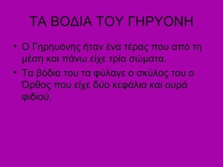 ΤΑ ΒΟΔΙΑ ΤΟΥ ΓΗΡΥΟΝΗ
• Ο Γηρηυόνης ήταν ένα τέρας που από τη
μέση και πάνω είχε τρία σώματα.
• Τα βόδια του τα φύλαγε ο σκύλος του ο
Όρθος που είχε δύο κεφάλια και ουρά
φιδιού.
 