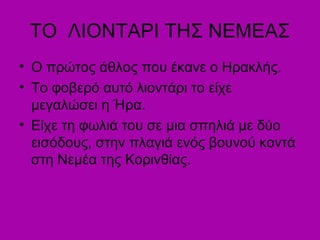 TO ΛΙΟΝΤΑΡΙ ΤΗΣ ΝΕΜΕΑΣ
• Ο πρώτος άθλος που έκανε ο Ηρακλής.
• Το φοβερό αυτό λιοντάρι το είχε
μεγαλώσει η Ήρα.
• Είχε τη φωλιά του σε μια σπηλιά με δύο
εισόδους, στην πλαγιά ενός βουνού κοντά
στη Νεμέα της Κορινθίας.
 
