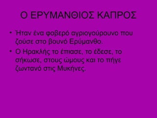 Ο ΕΡΥΜΑΝΘΙΟΣ ΚΑΠΡΟΣ
• Ήταν ένα φοβερό αγριογούρουνο που
ζούσε στο βουνό Ερύμανθο.
• Ο Ηρακλής το έπιασε, το έδεσε, το
σήκωσε, στους ώμους και το πήγε
ζωντανό στις Μυκήνες.
 