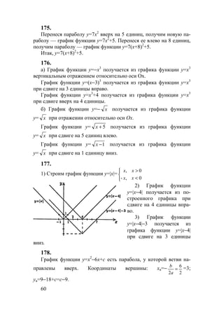 60
175.
Перенеся параболу y=7x2
вверх на 5 единиц, получим новую па-
раболу — график функции y=7x2
+5. Перенеся ее влево на 8 единиц,
получим параболу — график функции y=7(x+8)2
+5.
Итак, y=7(x+8)2
+5.
176.
а) График функции у=−х3
получается из графика функции у=х3
вертикальным отражением относительно оси Ох.
График функции у=(х−3)3
получается из графика функции у=х3
при сдвиге на 3 единицы вправо.
График функции у=х3
+4 получается из графика функции у=х3
при сдвиге вверх на 4 единицы.
б) График функции у=− х получается из графика функции
у= х при отражении относительно оси Ох.
График функции у= 5+х получается из графика функции
у= х при сдвиге на 5 единиц влево.
График функции у= 1−х получается из графика функции
у= х при сдвиге на 1 единицу вниз.
177.
1) Строим график функции y=|x|=



<
>
0,-
0,
xx
xx
2) График функции
y=|x−4| получается из по-
строенного графика при
сдвиге на 4 единицы впра-
во.
3) График функции
y=|x−4|−3 получается из
графика функции y=|x−4|
при сдвиге на 3 единицы
вниз.
178.
График функции у=х2
−6х+с есть парабола, у которой ветви на-
правлены вверх. Координаты вершины: хв=−
2
6
2
=
a
b
=3;
ув=9−18+с=с−9.
www.5balls.ru
 