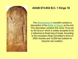 The Shalmaneser III monolith contains a
description of the Battle of Qarqar at the end.
This description contains the name "A-ha-ab-
bu Sir-ila-a-a" which is widely accepted to be
a reference to Ahab king of Israel. According
to the inscription Ahab committed a force of
2000 chariots and 10,000 foot soldiers to
Assyrian war coalition.
AHAB 873-852 B.C. 1 Kings 16
 