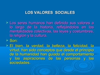 LOS VALORES SOCIALESLOS VALORES SOCIALES
 Los seres humanos han definido sus valores aLos seres humanos han definido sus valores a
lo largo de la historia, reflejándolos en laslo largo de la historia, reflejándolos en las
mentalidades colectivas, las leyes y costumbres,mentalidades colectivas, las leyes y costumbres,
la religión y la cultura.la religión y la cultura.
 Son:Son:
 El bien, la verdad, la belleza, la felicidad, laEl bien, la verdad, la belleza, la felicidad, la
virtud, han sido conceptos que desde el principiovirtud, han sido conceptos que desde el principio
de la humanidad han guiado el comportamientode la humanidad han guiado el comportamiento
y las aspiraciones de las personas y lasy las aspiraciones de las personas y las
sociedades.sociedades.
 