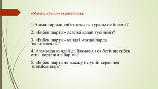 «Миға шабуыл» стратегиясы.
1.Азаматтардың еңбек құқығы туралы не білеміз?
2. «Еңбек шарты» дегенді қалай түсінеміз?
3. «Еңбек шарты» қандай жағдайларда
қалыптасады?
4. Арамызда қандай да болмасын өз бетінше еңбек
етіп көргеніміз бар ма?
5. «Еңбек шартын» жасасу не үшін керек деп
ойлайсыңдар?
 